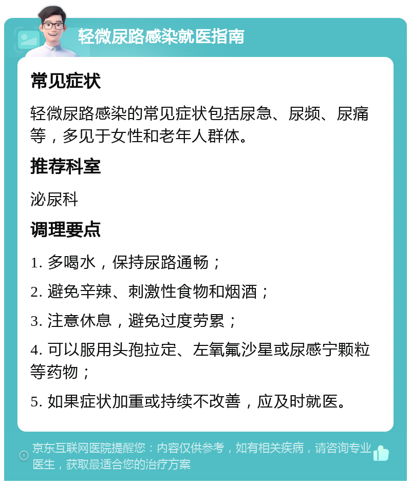 轻微尿路感染就医指南 常见症状 轻微尿路感染的常见症状包括尿急、尿频、尿痛等，多见于女性和老年人群体。 推荐科室 泌尿科 调理要点 1. 多喝水，保持尿路通畅； 2. 避免辛辣、刺激性食物和烟酒； 3. 注意休息，避免过度劳累； 4. 可以服用头孢拉定、左氧氟沙星或尿感宁颗粒等药物； 5. 如果症状加重或持续不改善，应及时就医。