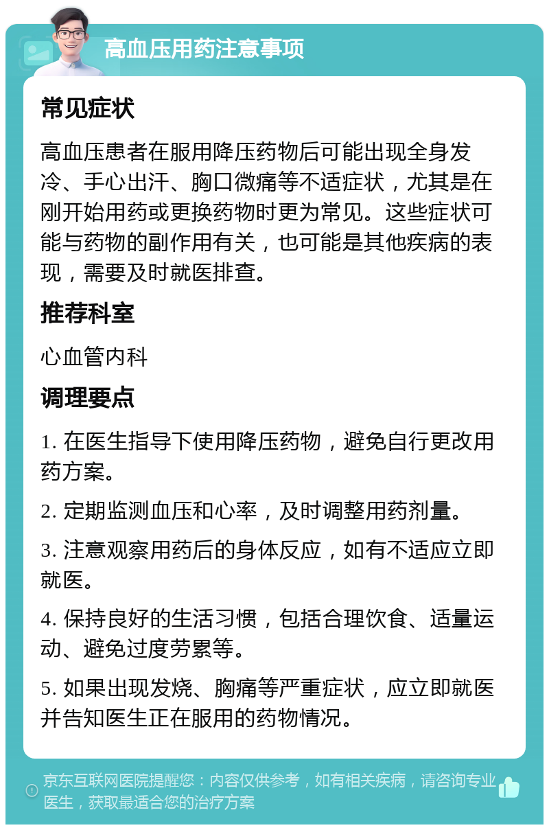 高血压用药注意事项 常见症状 高血压患者在服用降压药物后可能出现全身发冷、手心出汗、胸口微痛等不适症状，尤其是在刚开始用药或更换药物时更为常见。这些症状可能与药物的副作用有关，也可能是其他疾病的表现，需要及时就医排查。 推荐科室 心血管内科 调理要点 1. 在医生指导下使用降压药物，避免自行更改用药方案。 2. 定期监测血压和心率，及时调整用药剂量。 3. 注意观察用药后的身体反应，如有不适应立即就医。 4. 保持良好的生活习惯，包括合理饮食、适量运动、避免过度劳累等。 5. 如果出现发烧、胸痛等严重症状，应立即就医并告知医生正在服用的药物情况。