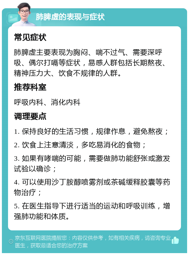 肺脾虚的表现与症状 常见症状 肺脾虚主要表现为胸闷、喘不过气、需要深呼吸、偶尔打嗝等症状，易感人群包括长期熬夜、精神压力大、饮食不规律的人群。 推荐科室 呼吸内科、消化内科 调理要点 1. 保持良好的生活习惯，规律作息，避免熬夜； 2. 饮食上注意清淡，多吃易消化的食物； 3. 如果有哮喘的可能，需要做肺功能舒张或激发试验以确诊； 4. 可以使用沙丁胺醇喷雾剂或茶碱缓释胶囊等药物治疗； 5. 在医生指导下进行适当的运动和呼吸训练，增强肺功能和体质。