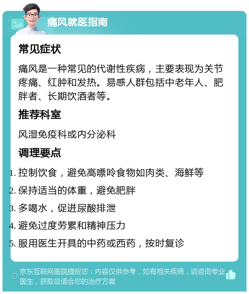 痛风就医指南 常见症状 痛风是一种常见的代谢性疾病，主要表现为关节疼痛、红肿和发热。易感人群包括中老年人、肥胖者、长期饮酒者等。 推荐科室 风湿免疫科或内分泌科 调理要点 控制饮食，避免高嘌呤食物如肉类、海鲜等 保持适当的体重，避免肥胖 多喝水，促进尿酸排泄 避免过度劳累和精神压力 服用医生开具的中药或西药，按时复诊