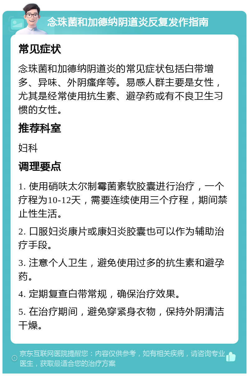 念珠菌和加德纳阴道炎反复发作指南 常见症状 念珠菌和加德纳阴道炎的常见症状包括白带增多、异味、外阴瘙痒等。易感人群主要是女性，尤其是经常使用抗生素、避孕药或有不良卫生习惯的女性。 推荐科室 妇科 调理要点 1. 使用硝呋太尔制霉菌素软胶囊进行治疗，一个疗程为10-12天，需要连续使用三个疗程，期间禁止性生活。 2. 口服妇炎康片或康妇炎胶囊也可以作为辅助治疗手段。 3. 注意个人卫生，避免使用过多的抗生素和避孕药。 4. 定期复查白带常规，确保治疗效果。 5. 在治疗期间，避免穿紧身衣物，保持外阴清洁干燥。