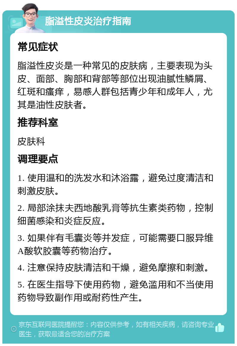 脂溢性皮炎治疗指南 常见症状 脂溢性皮炎是一种常见的皮肤病，主要表现为头皮、面部、胸部和背部等部位出现油腻性鳞屑、红斑和瘙痒，易感人群包括青少年和成年人，尤其是油性皮肤者。 推荐科室 皮肤科 调理要点 1. 使用温和的洗发水和沐浴露，避免过度清洁和刺激皮肤。 2. 局部涂抹夫西地酸乳膏等抗生素类药物，控制细菌感染和炎症反应。 3. 如果伴有毛囊炎等并发症，可能需要口服异维A酸软胶囊等药物治疗。 4. 注意保持皮肤清洁和干燥，避免摩擦和刺激。 5. 在医生指导下使用药物，避免滥用和不当使用药物导致副作用或耐药性产生。