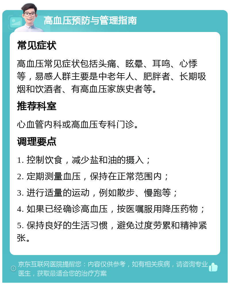 高血压预防与管理指南 常见症状 高血压常见症状包括头痛、眩晕、耳鸣、心悸等，易感人群主要是中老年人、肥胖者、长期吸烟和饮酒者、有高血压家族史者等。 推荐科室 心血管内科或高血压专科门诊。 调理要点 1. 控制饮食，减少盐和油的摄入； 2. 定期测量血压，保持在正常范围内； 3. 进行适量的运动，例如散步、慢跑等； 4. 如果已经确诊高血压，按医嘱服用降压药物； 5. 保持良好的生活习惯，避免过度劳累和精神紧张。