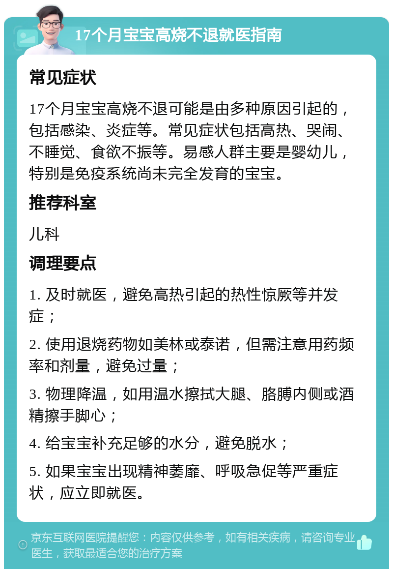 17个月宝宝高烧不退就医指南 常见症状 17个月宝宝高烧不退可能是由多种原因引起的，包括感染、炎症等。常见症状包括高热、哭闹、不睡觉、食欲不振等。易感人群主要是婴幼儿，特别是免疫系统尚未完全发育的宝宝。 推荐科室 儿科 调理要点 1. 及时就医，避免高热引起的热性惊厥等并发症； 2. 使用退烧药物如美林或泰诺，但需注意用药频率和剂量，避免过量； 3. 物理降温，如用温水擦拭大腿、胳膊内侧或酒精擦手脚心； 4. 给宝宝补充足够的水分，避免脱水； 5. 如果宝宝出现精神萎靡、呼吸急促等严重症状，应立即就医。