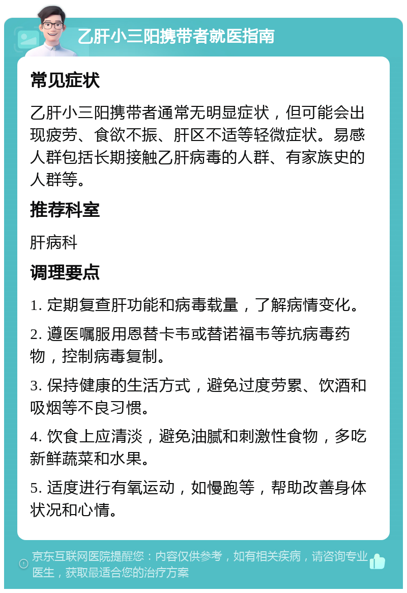 乙肝小三阳携带者就医指南 常见症状 乙肝小三阳携带者通常无明显症状，但可能会出现疲劳、食欲不振、肝区不适等轻微症状。易感人群包括长期接触乙肝病毒的人群、有家族史的人群等。 推荐科室 肝病科 调理要点 1. 定期复查肝功能和病毒载量，了解病情变化。 2. 遵医嘱服用恩替卡韦或替诺福韦等抗病毒药物，控制病毒复制。 3. 保持健康的生活方式，避免过度劳累、饮酒和吸烟等不良习惯。 4. 饮食上应清淡，避免油腻和刺激性食物，多吃新鲜蔬菜和水果。 5. 适度进行有氧运动，如慢跑等，帮助改善身体状况和心情。