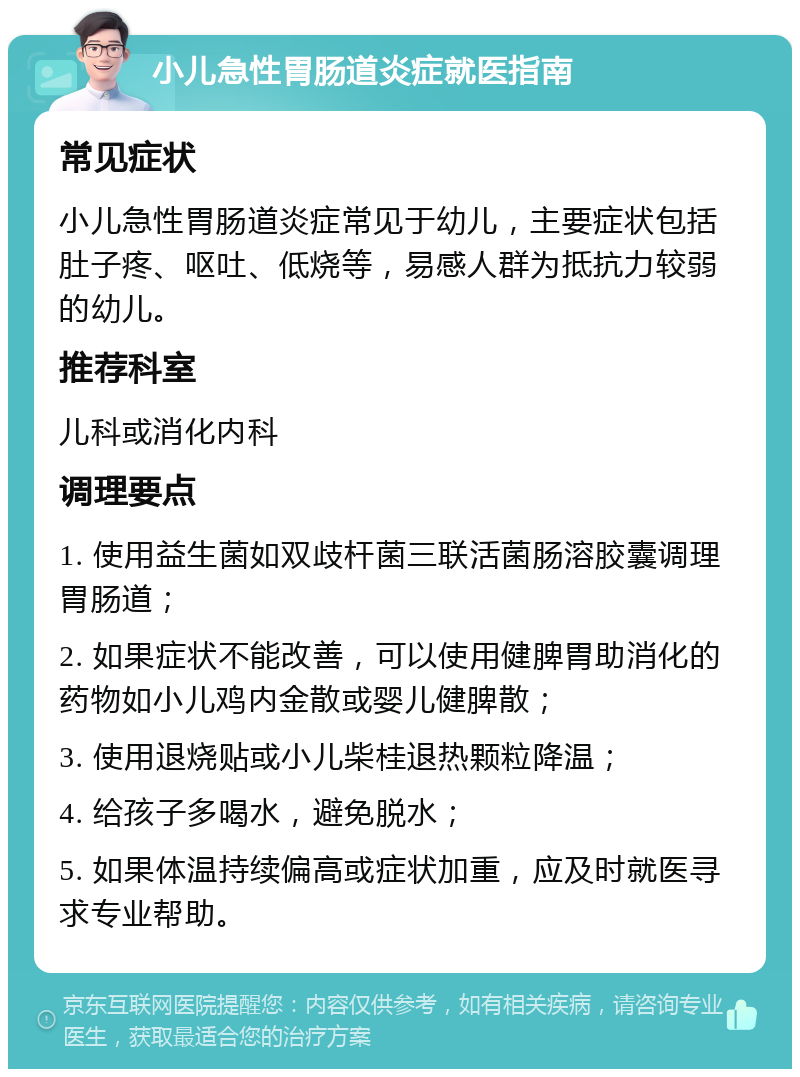 小儿急性胃肠道炎症就医指南 常见症状 小儿急性胃肠道炎症常见于幼儿，主要症状包括肚子疼、呕吐、低烧等，易感人群为抵抗力较弱的幼儿。 推荐科室 儿科或消化内科 调理要点 1. 使用益生菌如双歧杆菌三联活菌肠溶胶囊调理胃肠道； 2. 如果症状不能改善，可以使用健脾胃助消化的药物如小儿鸡内金散或婴儿健脾散； 3. 使用退烧贴或小儿柴桂退热颗粒降温； 4. 给孩子多喝水，避免脱水； 5. 如果体温持续偏高或症状加重，应及时就医寻求专业帮助。