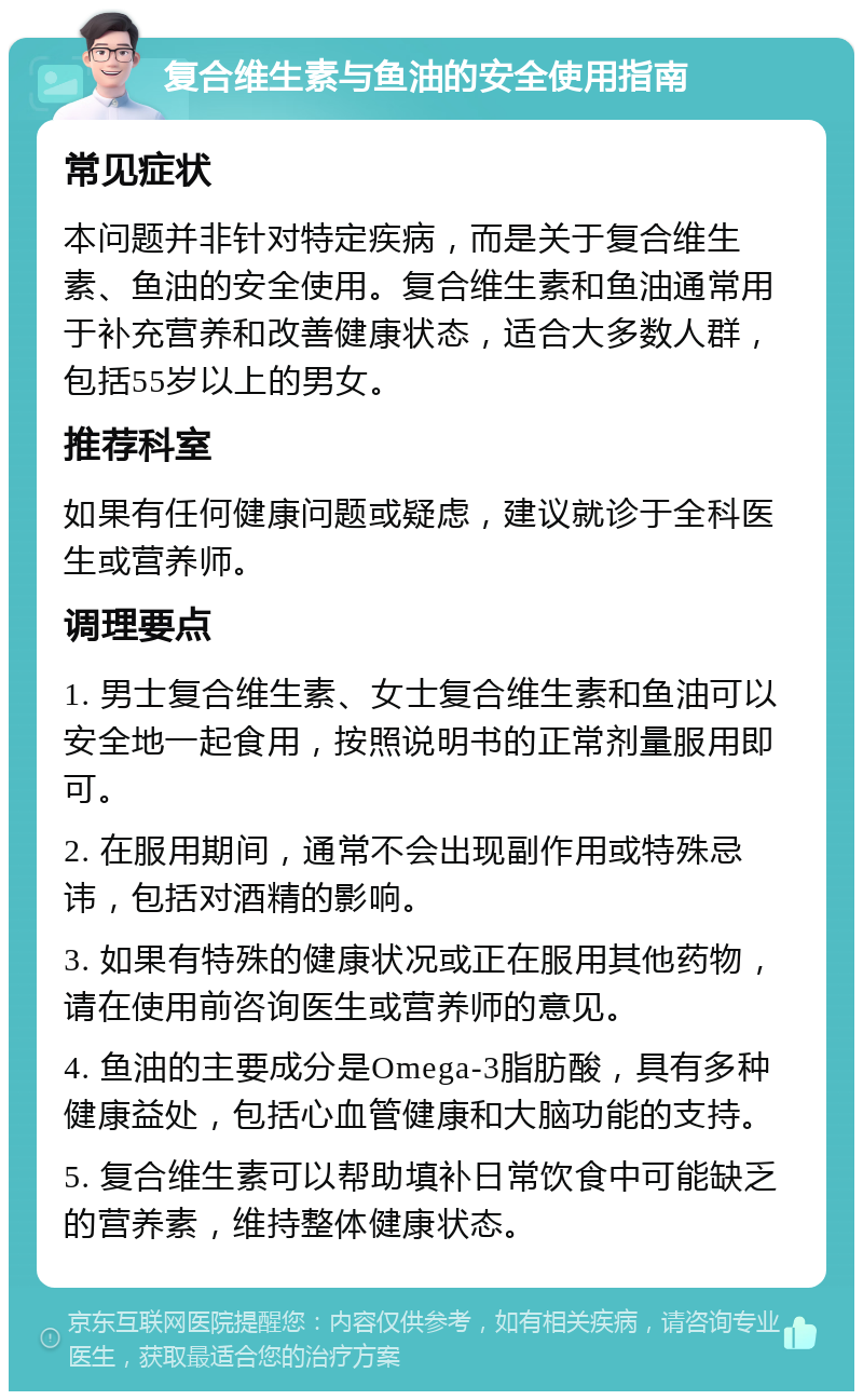 复合维生素与鱼油的安全使用指南 常见症状 本问题并非针对特定疾病，而是关于复合维生素、鱼油的安全使用。复合维生素和鱼油通常用于补充营养和改善健康状态，适合大多数人群，包括55岁以上的男女。 推荐科室 如果有任何健康问题或疑虑，建议就诊于全科医生或营养师。 调理要点 1. 男士复合维生素、女士复合维生素和鱼油可以安全地一起食用，按照说明书的正常剂量服用即可。 2. 在服用期间，通常不会出现副作用或特殊忌讳，包括对酒精的影响。 3. 如果有特殊的健康状况或正在服用其他药物，请在使用前咨询医生或营养师的意见。 4. 鱼油的主要成分是Omega-3脂肪酸，具有多种健康益处，包括心血管健康和大脑功能的支持。 5. 复合维生素可以帮助填补日常饮食中可能缺乏的营养素，维持整体健康状态。