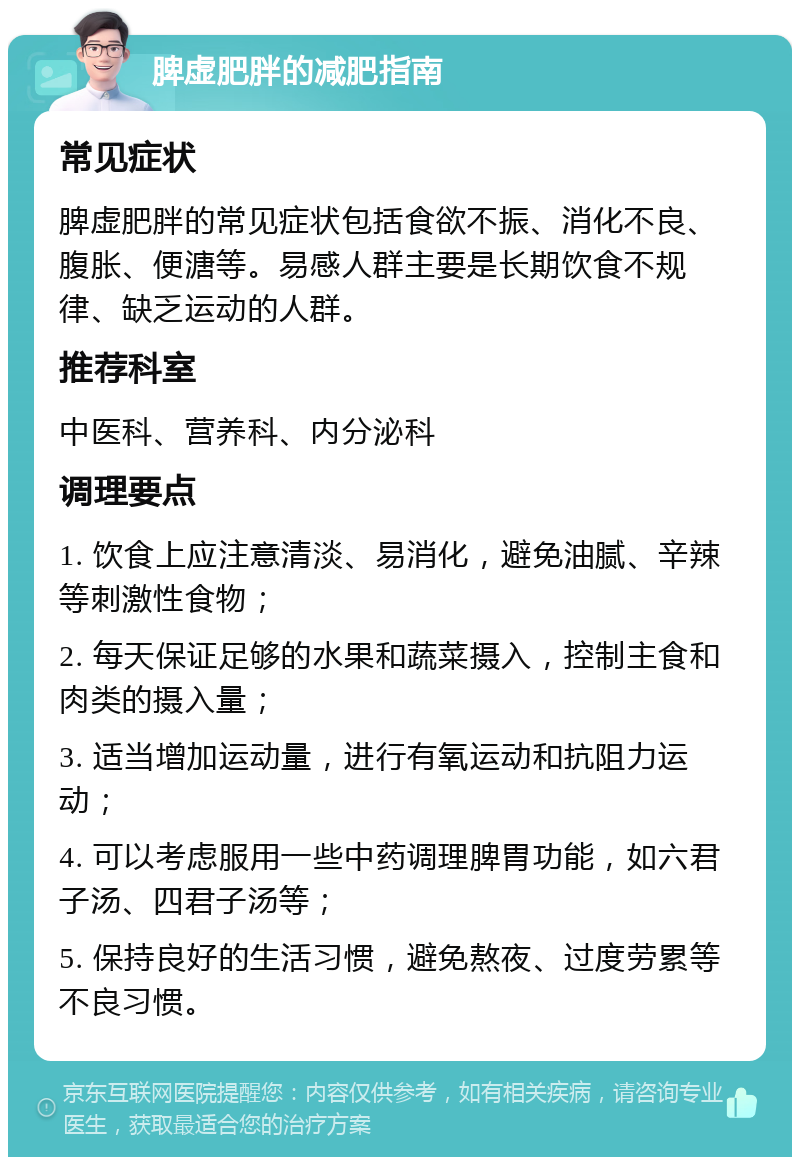 脾虚肥胖的减肥指南 常见症状 脾虚肥胖的常见症状包括食欲不振、消化不良、腹胀、便溏等。易感人群主要是长期饮食不规律、缺乏运动的人群。 推荐科室 中医科、营养科、内分泌科 调理要点 1. 饮食上应注意清淡、易消化，避免油腻、辛辣等刺激性食物； 2. 每天保证足够的水果和蔬菜摄入，控制主食和肉类的摄入量； 3. 适当增加运动量，进行有氧运动和抗阻力运动； 4. 可以考虑服用一些中药调理脾胃功能，如六君子汤、四君子汤等； 5. 保持良好的生活习惯，避免熬夜、过度劳累等不良习惯。