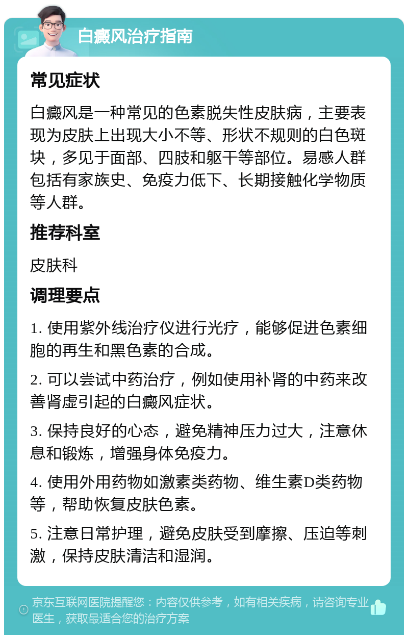 白癜风治疗指南 常见症状 白癜风是一种常见的色素脱失性皮肤病，主要表现为皮肤上出现大小不等、形状不规则的白色斑块，多见于面部、四肢和躯干等部位。易感人群包括有家族史、免疫力低下、长期接触化学物质等人群。 推荐科室 皮肤科 调理要点 1. 使用紫外线治疗仪进行光疗，能够促进色素细胞的再生和黑色素的合成。 2. 可以尝试中药治疗，例如使用补肾的中药来改善肾虚引起的白癜风症状。 3. 保持良好的心态，避免精神压力过大，注意休息和锻炼，增强身体免疫力。 4. 使用外用药物如激素类药物、维生素D类药物等，帮助恢复皮肤色素。 5. 注意日常护理，避免皮肤受到摩擦、压迫等刺激，保持皮肤清洁和湿润。