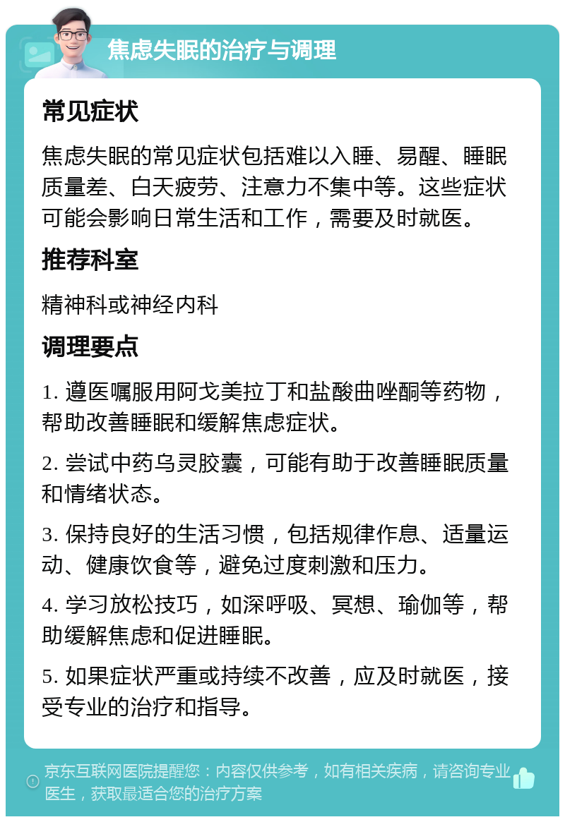 焦虑失眠的治疗与调理 常见症状 焦虑失眠的常见症状包括难以入睡、易醒、睡眠质量差、白天疲劳、注意力不集中等。这些症状可能会影响日常生活和工作，需要及时就医。 推荐科室 精神科或神经内科 调理要点 1. 遵医嘱服用阿戈美拉丁和盐酸曲唑酮等药物，帮助改善睡眠和缓解焦虑症状。 2. 尝试中药乌灵胶囊，可能有助于改善睡眠质量和情绪状态。 3. 保持良好的生活习惯，包括规律作息、适量运动、健康饮食等，避免过度刺激和压力。 4. 学习放松技巧，如深呼吸、冥想、瑜伽等，帮助缓解焦虑和促进睡眠。 5. 如果症状严重或持续不改善，应及时就医，接受专业的治疗和指导。