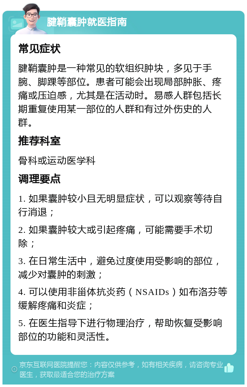 腱鞘囊肿就医指南 常见症状 腱鞘囊肿是一种常见的软组织肿块，多见于手腕、脚踝等部位。患者可能会出现局部肿胀、疼痛或压迫感，尤其是在活动时。易感人群包括长期重复使用某一部位的人群和有过外伤史的人群。 推荐科室 骨科或运动医学科 调理要点 1. 如果囊肿较小且无明显症状，可以观察等待自行消退； 2. 如果囊肿较大或引起疼痛，可能需要手术切除； 3. 在日常生活中，避免过度使用受影响的部位，减少对囊肿的刺激； 4. 可以使用非甾体抗炎药（NSAIDs）如布洛芬等缓解疼痛和炎症； 5. 在医生指导下进行物理治疗，帮助恢复受影响部位的功能和灵活性。