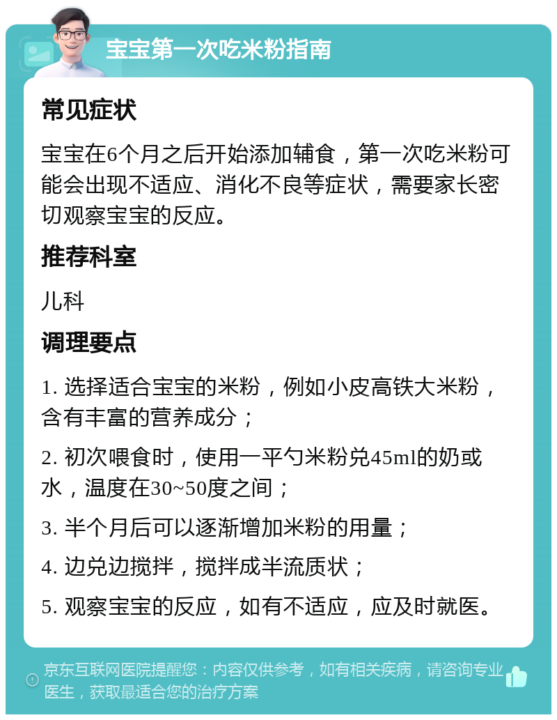 宝宝第一次吃米粉指南 常见症状 宝宝在6个月之后开始添加辅食，第一次吃米粉可能会出现不适应、消化不良等症状，需要家长密切观察宝宝的反应。 推荐科室 儿科 调理要点 1. 选择适合宝宝的米粉，例如小皮高铁大米粉，含有丰富的营养成分； 2. 初次喂食时，使用一平勺米粉兑45ml的奶或水，温度在30~50度之间； 3. 半个月后可以逐渐增加米粉的用量； 4. 边兑边搅拌，搅拌成半流质状； 5. 观察宝宝的反应，如有不适应，应及时就医。