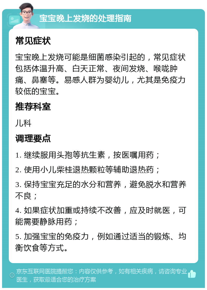 宝宝晚上发烧的处理指南 常见症状 宝宝晚上发烧可能是细菌感染引起的，常见症状包括体温升高、白天正常、夜间发烧、喉咙肿痛、鼻塞等。易感人群为婴幼儿，尤其是免疫力较低的宝宝。 推荐科室 儿科 调理要点 1. 继续服用头孢等抗生素，按医嘱用药； 2. 使用小儿柴桂退热颗粒等辅助退热药； 3. 保持宝宝充足的水分和营养，避免脱水和营养不良； 4. 如果症状加重或持续不改善，应及时就医，可能需要静脉用药； 5. 加强宝宝的免疫力，例如通过适当的锻炼、均衡饮食等方式。