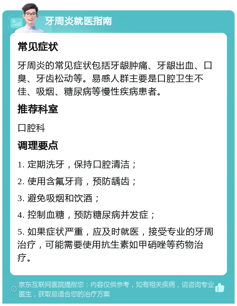 牙周炎就医指南 常见症状 牙周炎的常见症状包括牙龈肿痛、牙龈出血、口臭、牙齿松动等。易感人群主要是口腔卫生不佳、吸烟、糖尿病等慢性疾病患者。 推荐科室 口腔科 调理要点 1. 定期洗牙，保持口腔清洁； 2. 使用含氟牙膏，预防龋齿； 3. 避免吸烟和饮酒； 4. 控制血糖，预防糖尿病并发症； 5. 如果症状严重，应及时就医，接受专业的牙周治疗，可能需要使用抗生素如甲硝唑等药物治疗。