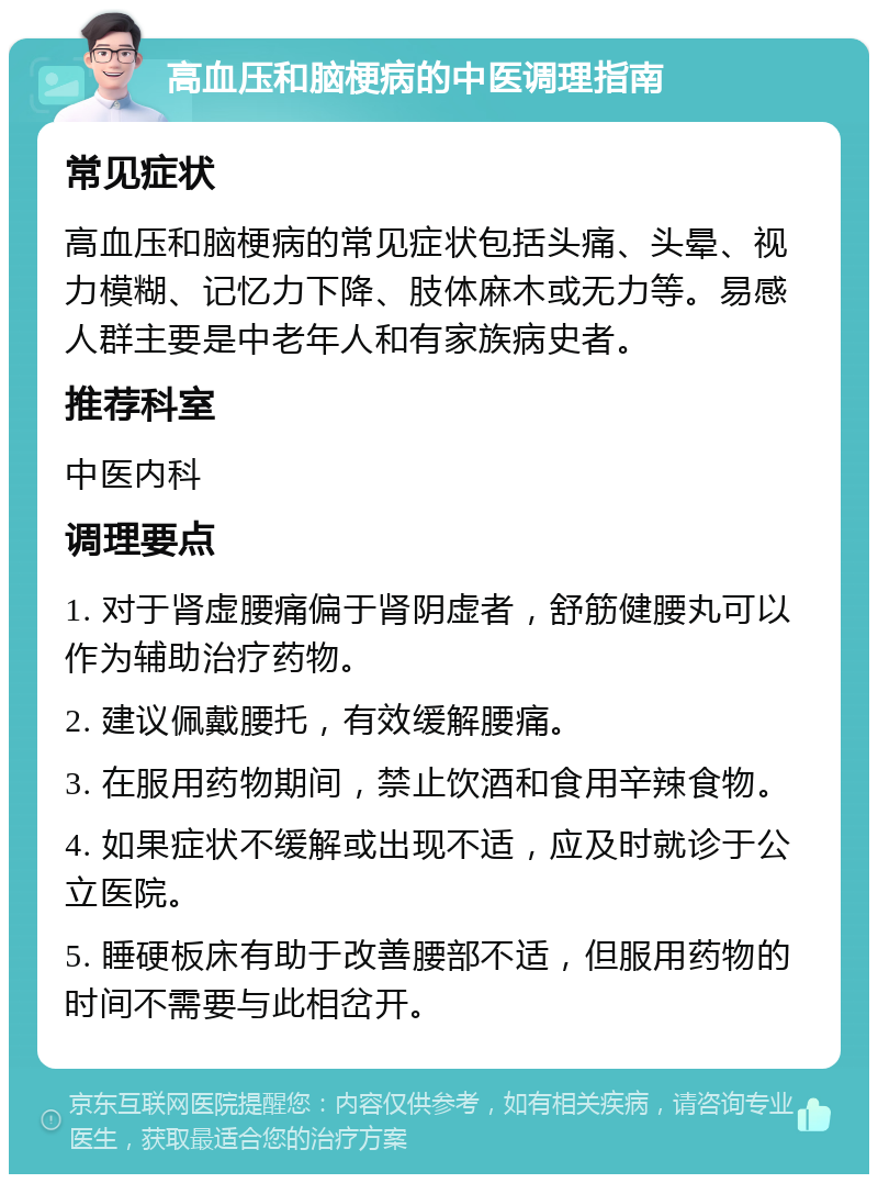 高血压和脑梗病的中医调理指南 常见症状 高血压和脑梗病的常见症状包括头痛、头晕、视力模糊、记忆力下降、肢体麻木或无力等。易感人群主要是中老年人和有家族病史者。 推荐科室 中医内科 调理要点 1. 对于肾虚腰痛偏于肾阴虚者，舒筋健腰丸可以作为辅助治疗药物。 2. 建议佩戴腰托，有效缓解腰痛。 3. 在服用药物期间，禁止饮酒和食用辛辣食物。 4. 如果症状不缓解或出现不适，应及时就诊于公立医院。 5. 睡硬板床有助于改善腰部不适，但服用药物的时间不需要与此相岔开。