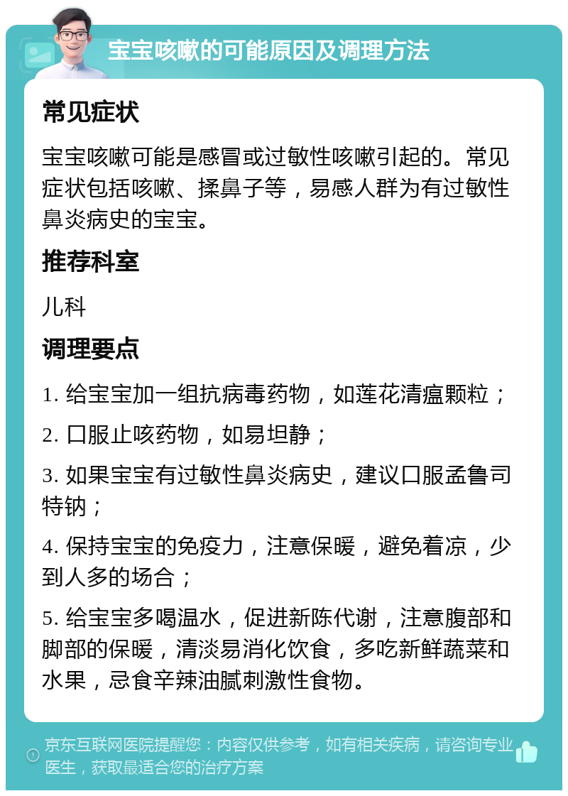 宝宝咳嗽的可能原因及调理方法 常见症状 宝宝咳嗽可能是感冒或过敏性咳嗽引起的。常见症状包括咳嗽、揉鼻子等，易感人群为有过敏性鼻炎病史的宝宝。 推荐科室 儿科 调理要点 1. 给宝宝加一组抗病毒药物，如莲花清瘟颗粒； 2. 口服止咳药物，如易坦静； 3. 如果宝宝有过敏性鼻炎病史，建议口服孟鲁司特钠； 4. 保持宝宝的免疫力，注意保暖，避免着凉，少到人多的场合； 5. 给宝宝多喝温水，促进新陈代谢，注意腹部和脚部的保暖，清淡易消化饮食，多吃新鲜蔬菜和水果，忌食辛辣油腻刺激性食物。