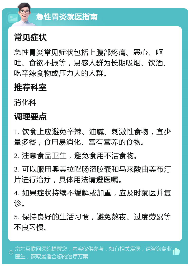 急性胃炎就医指南 常见症状 急性胃炎常见症状包括上腹部疼痛、恶心、呕吐、食欲不振等，易感人群为长期吸烟、饮酒、吃辛辣食物或压力大的人群。 推荐科室 消化科 调理要点 1. 饮食上应避免辛辣、油腻、刺激性食物，宜少量多餐，食用易消化、富有营养的食物。 2. 注意食品卫生，避免食用不洁食物。 3. 可以服用奥美拉唑肠溶胶囊和马来酸曲美布汀片进行治疗，具体用法请遵医嘱。 4. 如果症状持续不缓解或加重，应及时就医并复诊。 5. 保持良好的生活习惯，避免熬夜、过度劳累等不良习惯。