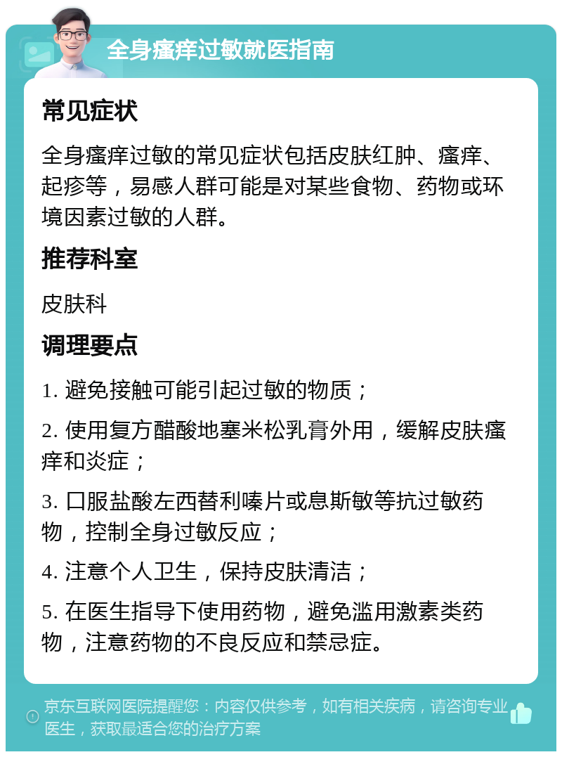 全身瘙痒过敏就医指南 常见症状 全身瘙痒过敏的常见症状包括皮肤红肿、瘙痒、起疹等，易感人群可能是对某些食物、药物或环境因素过敏的人群。 推荐科室 皮肤科 调理要点 1. 避免接触可能引起过敏的物质； 2. 使用复方醋酸地塞米松乳膏外用，缓解皮肤瘙痒和炎症； 3. 口服盐酸左西替利嗪片或息斯敏等抗过敏药物，控制全身过敏反应； 4. 注意个人卫生，保持皮肤清洁； 5. 在医生指导下使用药物，避免滥用激素类药物，注意药物的不良反应和禁忌症。