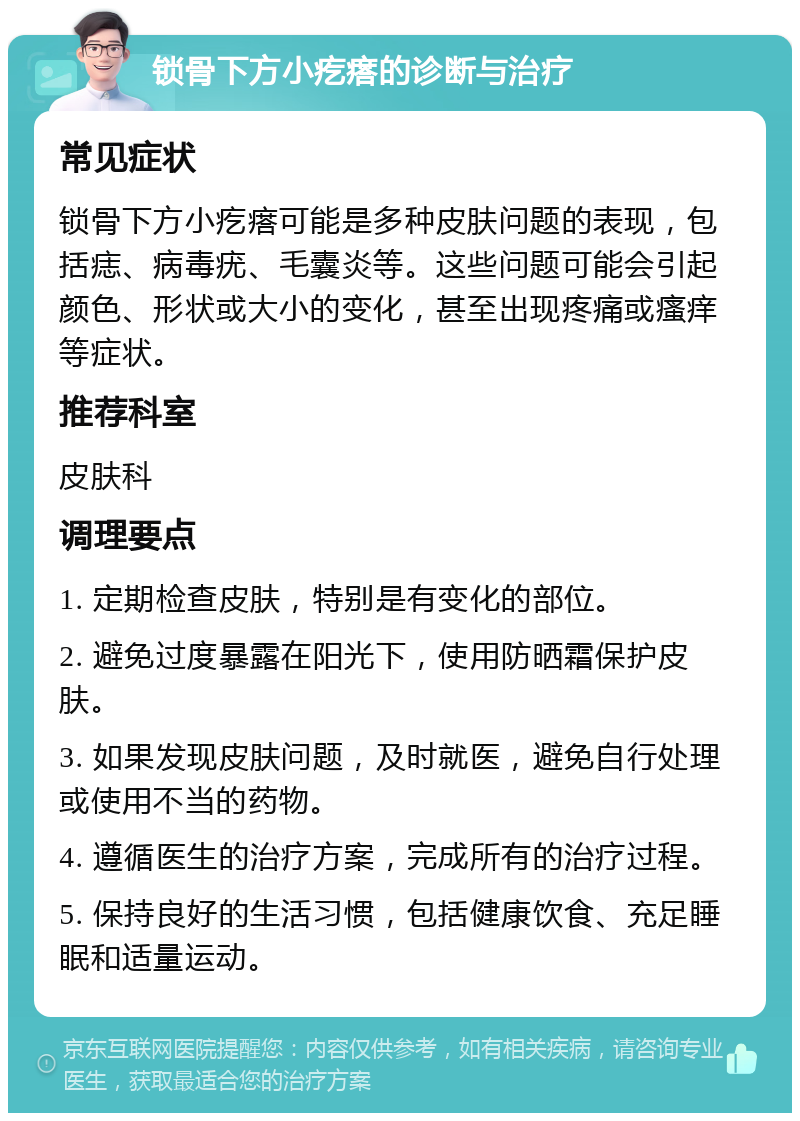 锁骨下方小疙瘩的诊断与治疗 常见症状 锁骨下方小疙瘩可能是多种皮肤问题的表现，包括痣、病毒疣、毛囊炎等。这些问题可能会引起颜色、形状或大小的变化，甚至出现疼痛或瘙痒等症状。 推荐科室 皮肤科 调理要点 1. 定期检查皮肤，特别是有变化的部位。 2. 避免过度暴露在阳光下，使用防晒霜保护皮肤。 3. 如果发现皮肤问题，及时就医，避免自行处理或使用不当的药物。 4. 遵循医生的治疗方案，完成所有的治疗过程。 5. 保持良好的生活习惯，包括健康饮食、充足睡眠和适量运动。