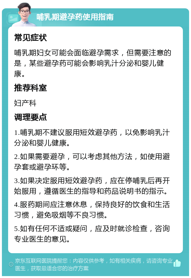 哺乳期避孕药使用指南 常见症状 哺乳期妇女可能会面临避孕需求，但需要注意的是，某些避孕药可能会影响乳汁分泌和婴儿健康。 推荐科室 妇产科 调理要点 1.哺乳期不建议服用短效避孕药，以免影响乳汁分泌和婴儿健康。 2.如果需要避孕，可以考虑其他方法，如使用避孕套或避孕环等。 3.如果决定服用短效避孕药，应在停哺乳后再开始服用，遵循医生的指导和药品说明书的指示。 4.服药期间应注意休息，保持良好的饮食和生活习惯，避免吸烟等不良习惯。 5.如有任何不适或疑问，应及时就诊检查，咨询专业医生的意见。