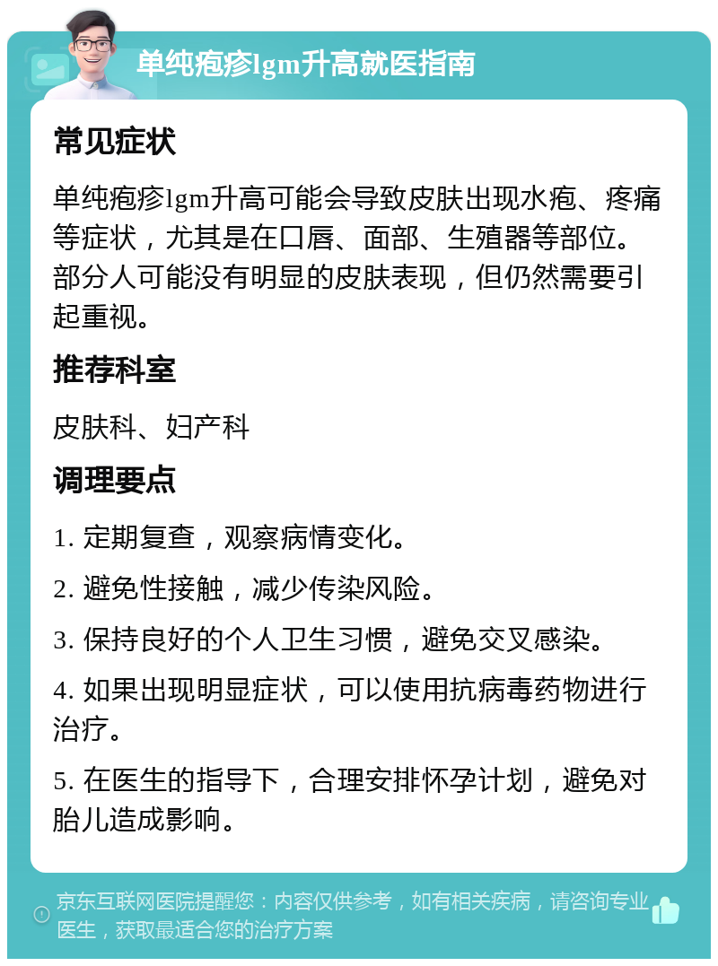 单纯疱疹lgm升高就医指南 常见症状 单纯疱疹lgm升高可能会导致皮肤出现水疱、疼痛等症状，尤其是在口唇、面部、生殖器等部位。部分人可能没有明显的皮肤表现，但仍然需要引起重视。 推荐科室 皮肤科、妇产科 调理要点 1. 定期复查，观察病情变化。 2. 避免性接触，减少传染风险。 3. 保持良好的个人卫生习惯，避免交叉感染。 4. 如果出现明显症状，可以使用抗病毒药物进行治疗。 5. 在医生的指导下，合理安排怀孕计划，避免对胎儿造成影响。