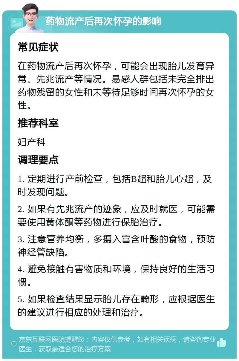 药物流产后再次怀孕的影响 常见症状 在药物流产后再次怀孕，可能会出现胎儿发育异常、先兆流产等情况。易感人群包括未完全排出药物残留的女性和未等待足够时间再次怀孕的女性。 推荐科室 妇产科 调理要点 1. 定期进行产前检查，包括B超和胎儿心超，及时发现问题。 2. 如果有先兆流产的迹象，应及时就医，可能需要使用黄体酮等药物进行保胎治疗。 3. 注意营养均衡，多摄入富含叶酸的食物，预防神经管缺陷。 4. 避免接触有害物质和环境，保持良好的生活习惯。 5. 如果检查结果显示胎儿存在畸形，应根据医生的建议进行相应的处理和治疗。