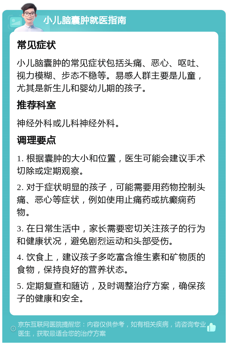 小儿脑囊肿就医指南 常见症状 小儿脑囊肿的常见症状包括头痛、恶心、呕吐、视力模糊、步态不稳等。易感人群主要是儿童，尤其是新生儿和婴幼儿期的孩子。 推荐科室 神经外科或儿科神经外科。 调理要点 1. 根据囊肿的大小和位置，医生可能会建议手术切除或定期观察。 2. 对于症状明显的孩子，可能需要用药物控制头痛、恶心等症状，例如使用止痛药或抗癫痫药物。 3. 在日常生活中，家长需要密切关注孩子的行为和健康状况，避免剧烈运动和头部受伤。 4. 饮食上，建议孩子多吃富含维生素和矿物质的食物，保持良好的营养状态。 5. 定期复查和随访，及时调整治疗方案，确保孩子的健康和安全。