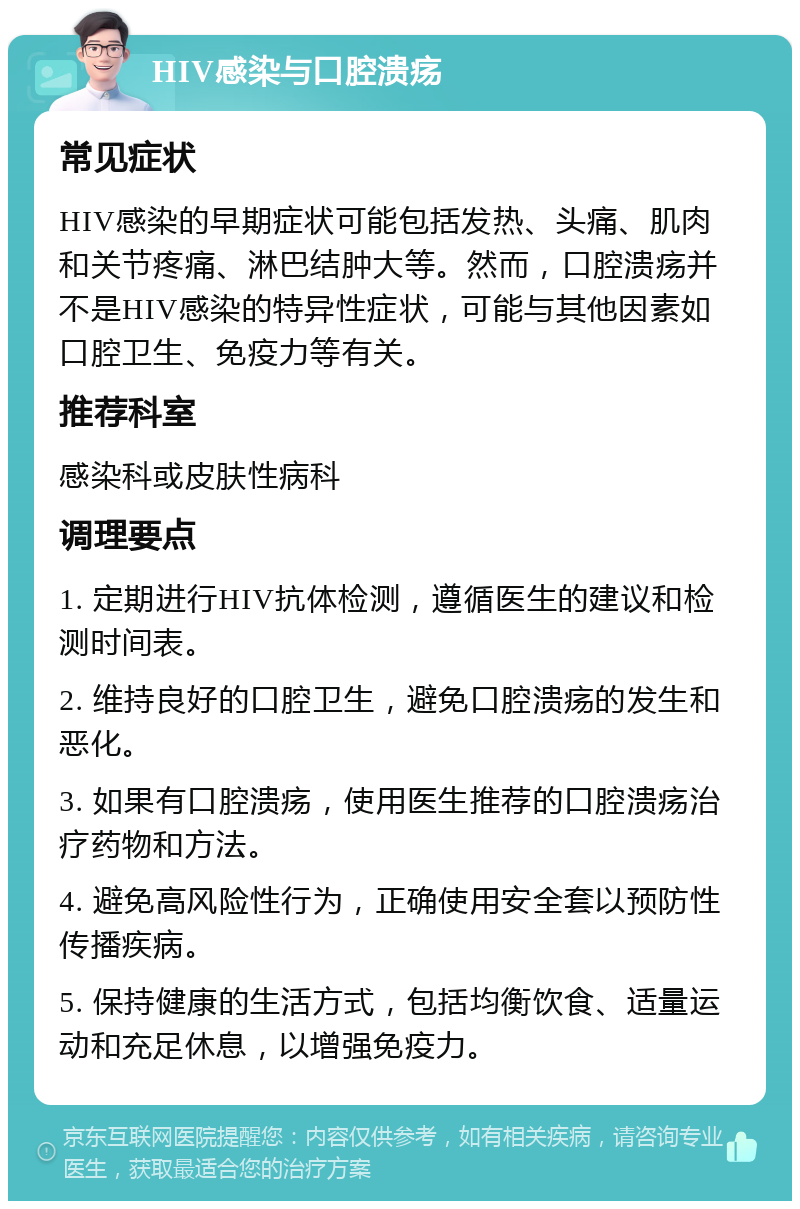 HIV感染与口腔溃疡 常见症状 HIV感染的早期症状可能包括发热、头痛、肌肉和关节疼痛、淋巴结肿大等。然而，口腔溃疡并不是HIV感染的特异性症状，可能与其他因素如口腔卫生、免疫力等有关。 推荐科室 感染科或皮肤性病科 调理要点 1. 定期进行HIV抗体检测，遵循医生的建议和检测时间表。 2. 维持良好的口腔卫生，避免口腔溃疡的发生和恶化。 3. 如果有口腔溃疡，使用医生推荐的口腔溃疡治疗药物和方法。 4. 避免高风险性行为，正确使用安全套以预防性传播疾病。 5. 保持健康的生活方式，包括均衡饮食、适量运动和充足休息，以增强免疫力。