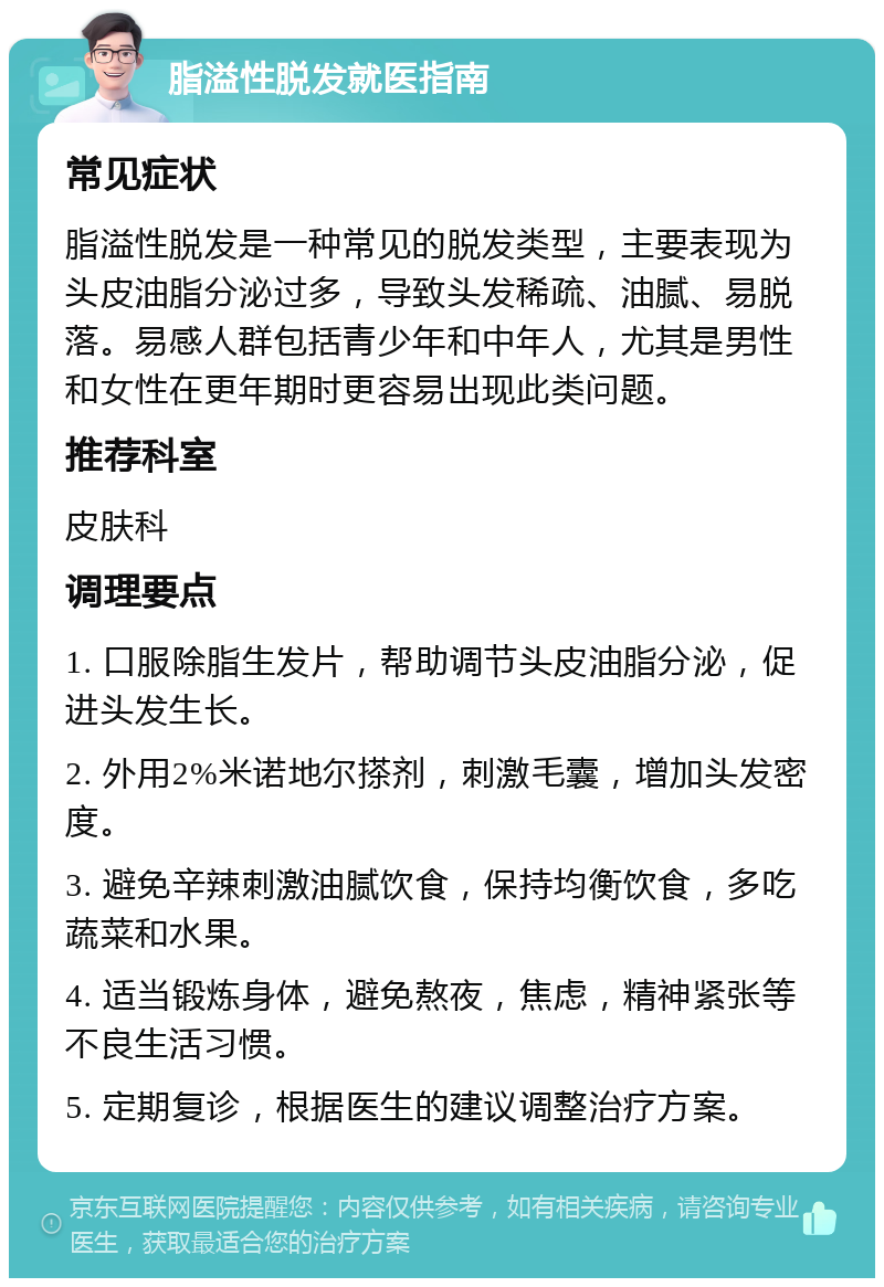 脂溢性脱发就医指南 常见症状 脂溢性脱发是一种常见的脱发类型，主要表现为头皮油脂分泌过多，导致头发稀疏、油腻、易脱落。易感人群包括青少年和中年人，尤其是男性和女性在更年期时更容易出现此类问题。 推荐科室 皮肤科 调理要点 1. 口服除脂生发片，帮助调节头皮油脂分泌，促进头发生长。 2. 外用2%米诺地尔搽剂，刺激毛囊，增加头发密度。 3. 避免辛辣刺激油腻饮食，保持均衡饮食，多吃蔬菜和水果。 4. 适当锻炼身体，避免熬夜，焦虑，精神紧张等不良生活习惯。 5. 定期复诊，根据医生的建议调整治疗方案。