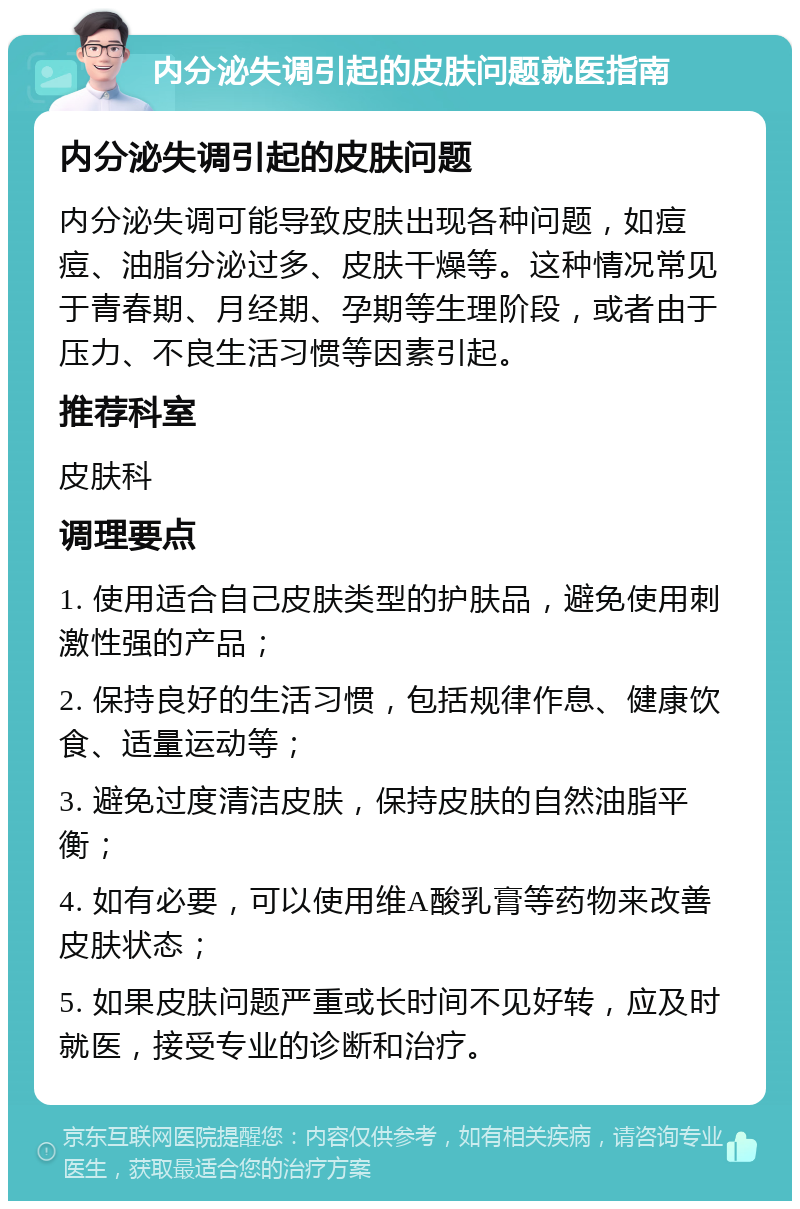 内分泌失调引起的皮肤问题就医指南 内分泌失调引起的皮肤问题 内分泌失调可能导致皮肤出现各种问题，如痘痘、油脂分泌过多、皮肤干燥等。这种情况常见于青春期、月经期、孕期等生理阶段，或者由于压力、不良生活习惯等因素引起。 推荐科室 皮肤科 调理要点 1. 使用适合自己皮肤类型的护肤品，避免使用刺激性强的产品； 2. 保持良好的生活习惯，包括规律作息、健康饮食、适量运动等； 3. 避免过度清洁皮肤，保持皮肤的自然油脂平衡； 4. 如有必要，可以使用维A酸乳膏等药物来改善皮肤状态； 5. 如果皮肤问题严重或长时间不见好转，应及时就医，接受专业的诊断和治疗。