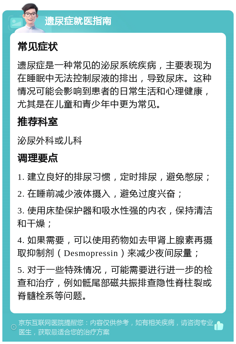 遗尿症就医指南 常见症状 遗尿症是一种常见的泌尿系统疾病，主要表现为在睡眠中无法控制尿液的排出，导致尿床。这种情况可能会影响到患者的日常生活和心理健康，尤其是在儿童和青少年中更为常见。 推荐科室 泌尿外科或儿科 调理要点 1. 建立良好的排尿习惯，定时排尿，避免憋尿； 2. 在睡前减少液体摄入，避免过度兴奋； 3. 使用床垫保护器和吸水性强的内衣，保持清洁和干燥； 4. 如果需要，可以使用药物如去甲肾上腺素再摄取抑制剂（Desmopressin）来减少夜间尿量； 5. 对于一些特殊情况，可能需要进行进一步的检查和治疗，例如骶尾部磁共振排查隐性脊柱裂或脊髓栓系等问题。