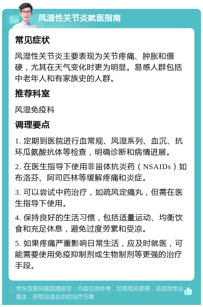 风湿性关节炎就医指南 常见症状 风湿性关节炎主要表现为关节疼痛、肿胀和僵硬，尤其在天气变化时更为明显。易感人群包括中老年人和有家族史的人群。 推荐科室 风湿免疫科 调理要点 1. 定期到医院进行血常规、风湿系列、血沉、抗环瓜氨酸抗体等检查，明确诊断和病情进展。 2. 在医生指导下使用非甾体抗炎药（NSAIDs）如布洛芬、阿司匹林等缓解疼痛和炎症。 3. 可以尝试中药治疗，如疏风定痛丸，但需在医生指导下使用。 4. 保持良好的生活习惯，包括适量运动、均衡饮食和充足休息，避免过度劳累和受凉。 5. 如果疼痛严重影响日常生活，应及时就医，可能需要使用免疫抑制剂或生物制剂等更强的治疗手段。