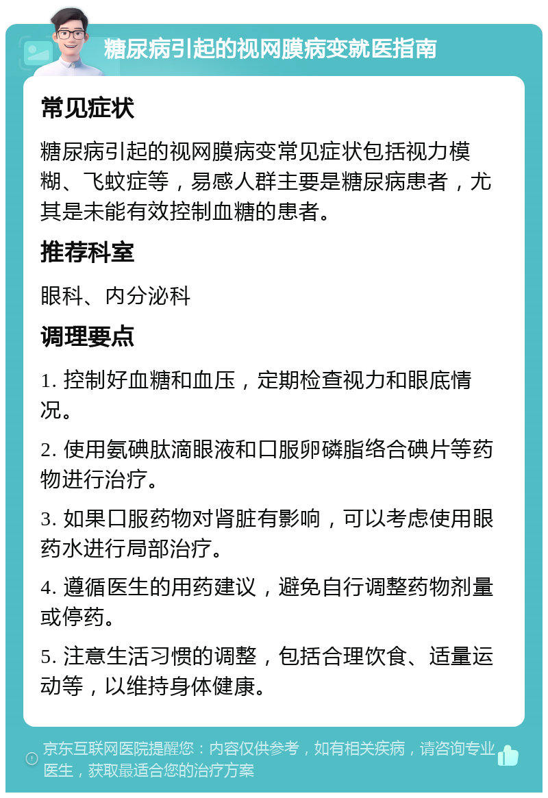 糖尿病引起的视网膜病变就医指南 常见症状 糖尿病引起的视网膜病变常见症状包括视力模糊、飞蚊症等，易感人群主要是糖尿病患者，尤其是未能有效控制血糖的患者。 推荐科室 眼科、内分泌科 调理要点 1. 控制好血糖和血压，定期检查视力和眼底情况。 2. 使用氨碘肽滴眼液和口服卵磷脂络合碘片等药物进行治疗。 3. 如果口服药物对肾脏有影响，可以考虑使用眼药水进行局部治疗。 4. 遵循医生的用药建议，避免自行调整药物剂量或停药。 5. 注意生活习惯的调整，包括合理饮食、适量运动等，以维持身体健康。