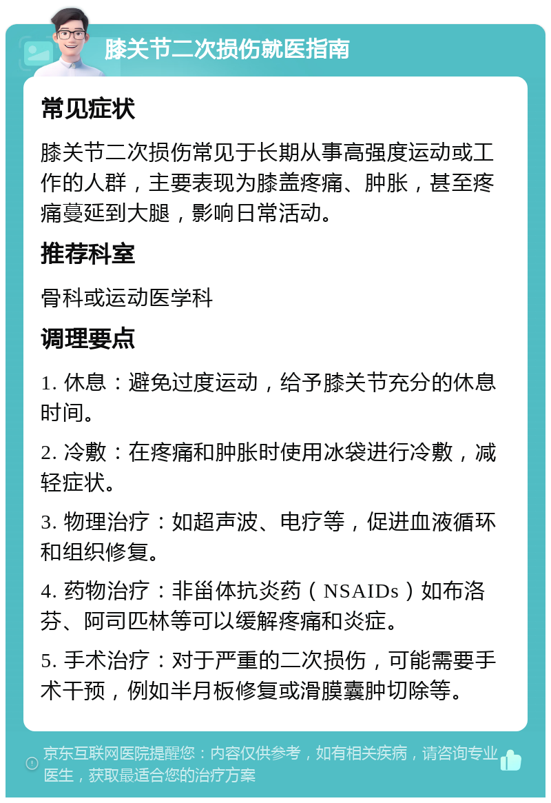 膝关节二次损伤就医指南 常见症状 膝关节二次损伤常见于长期从事高强度运动或工作的人群，主要表现为膝盖疼痛、肿胀，甚至疼痛蔓延到大腿，影响日常活动。 推荐科室 骨科或运动医学科 调理要点 1. 休息：避免过度运动，给予膝关节充分的休息时间。 2. 冷敷：在疼痛和肿胀时使用冰袋进行冷敷，减轻症状。 3. 物理治疗：如超声波、电疗等，促进血液循环和组织修复。 4. 药物治疗：非甾体抗炎药（NSAIDs）如布洛芬、阿司匹林等可以缓解疼痛和炎症。 5. 手术治疗：对于严重的二次损伤，可能需要手术干预，例如半月板修复或滑膜囊肿切除等。