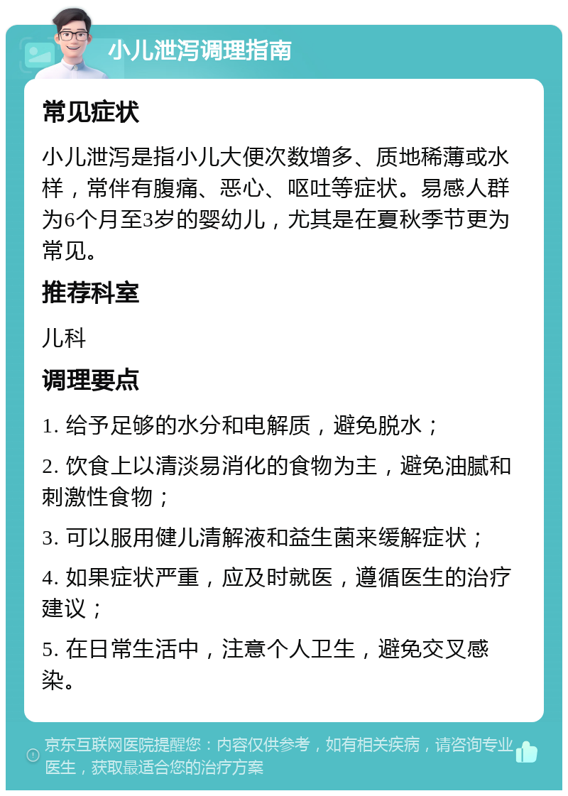 小儿泄泻调理指南 常见症状 小儿泄泻是指小儿大便次数增多、质地稀薄或水样，常伴有腹痛、恶心、呕吐等症状。易感人群为6个月至3岁的婴幼儿，尤其是在夏秋季节更为常见。 推荐科室 儿科 调理要点 1. 给予足够的水分和电解质，避免脱水； 2. 饮食上以清淡易消化的食物为主，避免油腻和刺激性食物； 3. 可以服用健儿清解液和益生菌来缓解症状； 4. 如果症状严重，应及时就医，遵循医生的治疗建议； 5. 在日常生活中，注意个人卫生，避免交叉感染。