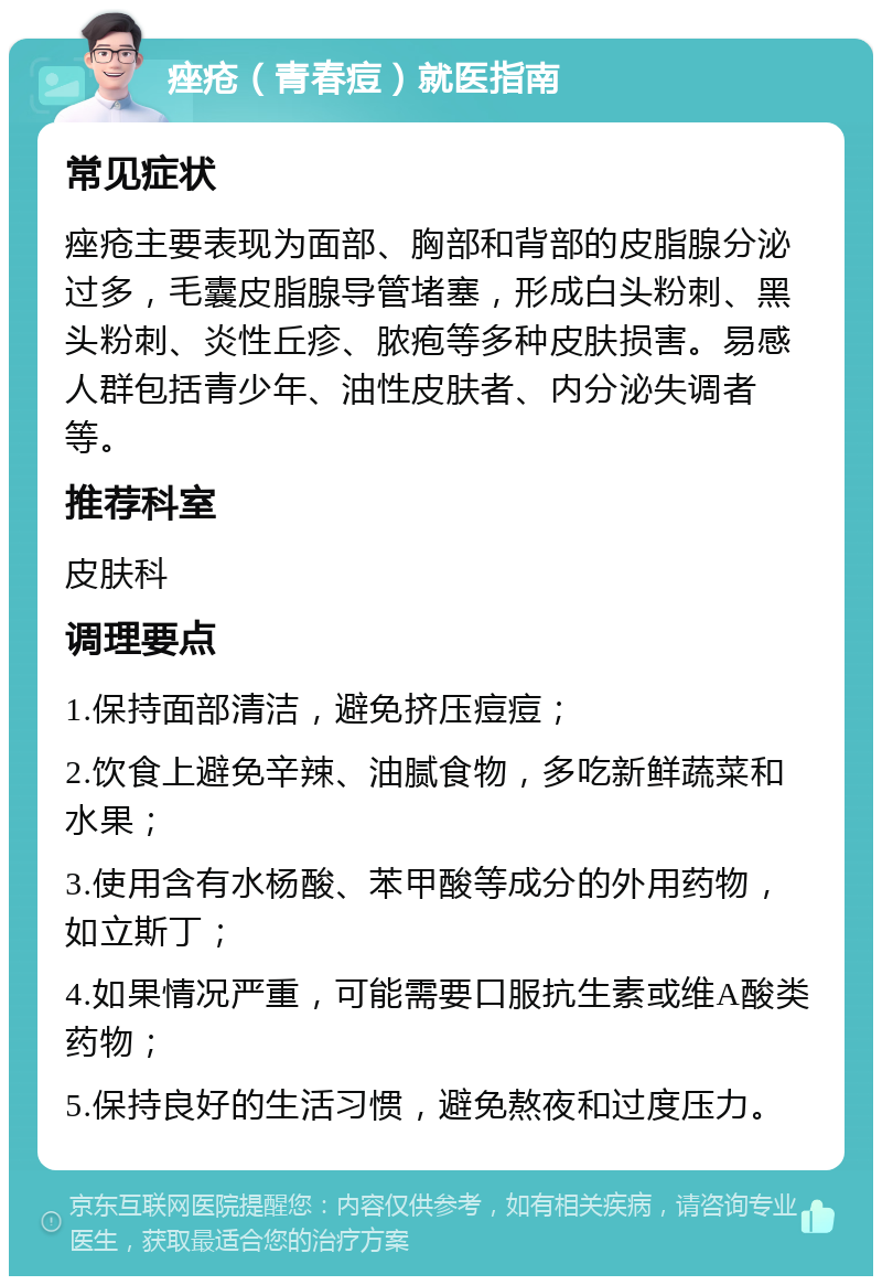 痤疮（青春痘）就医指南 常见症状 痤疮主要表现为面部、胸部和背部的皮脂腺分泌过多，毛囊皮脂腺导管堵塞，形成白头粉刺、黑头粉刺、炎性丘疹、脓疱等多种皮肤损害。易感人群包括青少年、油性皮肤者、内分泌失调者等。 推荐科室 皮肤科 调理要点 1.保持面部清洁，避免挤压痘痘； 2.饮食上避免辛辣、油腻食物，多吃新鲜蔬菜和水果； 3.使用含有水杨酸、苯甲酸等成分的外用药物，如立斯丁； 4.如果情况严重，可能需要口服抗生素或维A酸类药物； 5.保持良好的生活习惯，避免熬夜和过度压力。