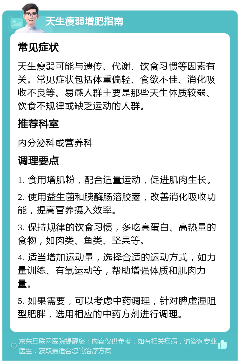 天生瘦弱增肥指南 常见症状 天生瘦弱可能与遗传、代谢、饮食习惯等因素有关。常见症状包括体重偏轻、食欲不佳、消化吸收不良等。易感人群主要是那些天生体质较弱、饮食不规律或缺乏运动的人群。 推荐科室 内分泌科或营养科 调理要点 1. 食用增肌粉，配合适量运动，促进肌肉生长。 2. 使用益生菌和胰酶肠溶胶囊，改善消化吸收功能，提高营养摄入效率。 3. 保持规律的饮食习惯，多吃高蛋白、高热量的食物，如肉类、鱼类、坚果等。 4. 适当增加运动量，选择合适的运动方式，如力量训练、有氧运动等，帮助增强体质和肌肉力量。 5. 如果需要，可以考虑中药调理，针对脾虚湿阻型肥胖，选用相应的中药方剂进行调理。