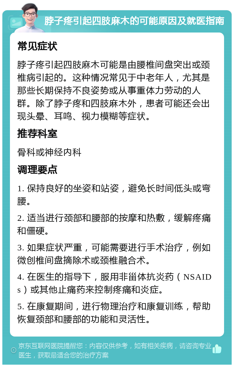 脖子疼引起四肢麻木的可能原因及就医指南 常见症状 脖子疼引起四肢麻木可能是由腰椎间盘突出或颈椎病引起的。这种情况常见于中老年人，尤其是那些长期保持不良姿势或从事重体力劳动的人群。除了脖子疼和四肢麻木外，患者可能还会出现头晕、耳鸣、视力模糊等症状。 推荐科室 骨科或神经内科 调理要点 1. 保持良好的坐姿和站姿，避免长时间低头或弯腰。 2. 适当进行颈部和腰部的按摩和热敷，缓解疼痛和僵硬。 3. 如果症状严重，可能需要进行手术治疗，例如微创椎间盘摘除术或颈椎融合术。 4. 在医生的指导下，服用非甾体抗炎药（NSAIDs）或其他止痛药来控制疼痛和炎症。 5. 在康复期间，进行物理治疗和康复训练，帮助恢复颈部和腰部的功能和灵活性。