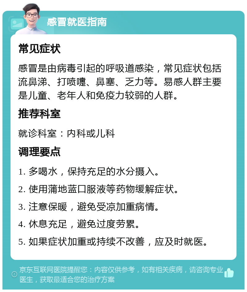 感冒就医指南 常见症状 感冒是由病毒引起的呼吸道感染，常见症状包括流鼻涕、打喷嚏、鼻塞、乏力等。易感人群主要是儿童、老年人和免疫力较弱的人群。 推荐科室 就诊科室：内科或儿科 调理要点 1. 多喝水，保持充足的水分摄入。 2. 使用蒲地蓝口服液等药物缓解症状。 3. 注意保暖，避免受凉加重病情。 4. 休息充足，避免过度劳累。 5. 如果症状加重或持续不改善，应及时就医。