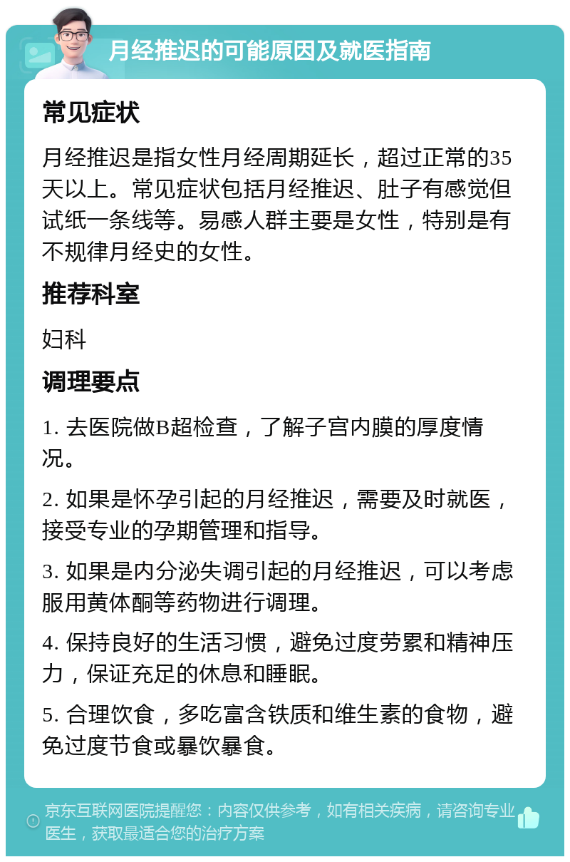 月经推迟的可能原因及就医指南 常见症状 月经推迟是指女性月经周期延长，超过正常的35天以上。常见症状包括月经推迟、肚子有感觉但试纸一条线等。易感人群主要是女性，特别是有不规律月经史的女性。 推荐科室 妇科 调理要点 1. 去医院做B超检查，了解子宫内膜的厚度情况。 2. 如果是怀孕引起的月经推迟，需要及时就医，接受专业的孕期管理和指导。 3. 如果是内分泌失调引起的月经推迟，可以考虑服用黄体酮等药物进行调理。 4. 保持良好的生活习惯，避免过度劳累和精神压力，保证充足的休息和睡眠。 5. 合理饮食，多吃富含铁质和维生素的食物，避免过度节食或暴饮暴食。