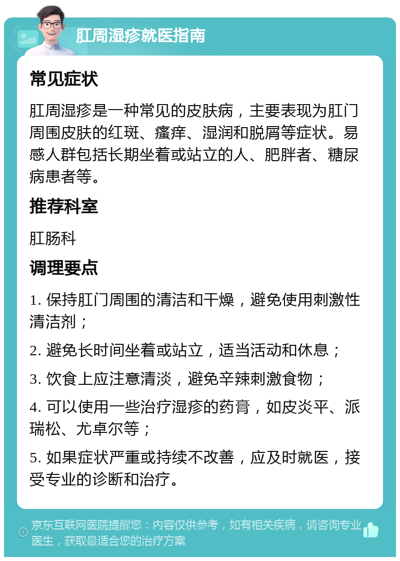 肛周湿疹就医指南 常见症状 肛周湿疹是一种常见的皮肤病，主要表现为肛门周围皮肤的红斑、瘙痒、湿润和脱屑等症状。易感人群包括长期坐着或站立的人、肥胖者、糖尿病患者等。 推荐科室 肛肠科 调理要点 1. 保持肛门周围的清洁和干燥，避免使用刺激性清洁剂； 2. 避免长时间坐着或站立，适当活动和休息； 3. 饮食上应注意清淡，避免辛辣刺激食物； 4. 可以使用一些治疗湿疹的药膏，如皮炎平、派瑞松、尤卓尔等； 5. 如果症状严重或持续不改善，应及时就医，接受专业的诊断和治疗。