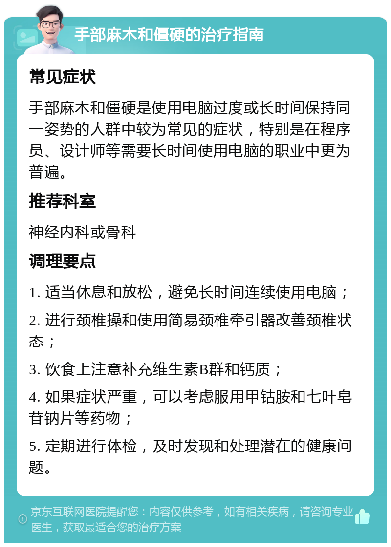 手部麻木和僵硬的治疗指南 常见症状 手部麻木和僵硬是使用电脑过度或长时间保持同一姿势的人群中较为常见的症状，特别是在程序员、设计师等需要长时间使用电脑的职业中更为普遍。 推荐科室 神经内科或骨科 调理要点 1. 适当休息和放松，避免长时间连续使用电脑； 2. 进行颈椎操和使用简易颈椎牵引器改善颈椎状态； 3. 饮食上注意补充维生素B群和钙质； 4. 如果症状严重，可以考虑服用甲钴胺和七叶皂苷钠片等药物； 5. 定期进行体检，及时发现和处理潜在的健康问题。