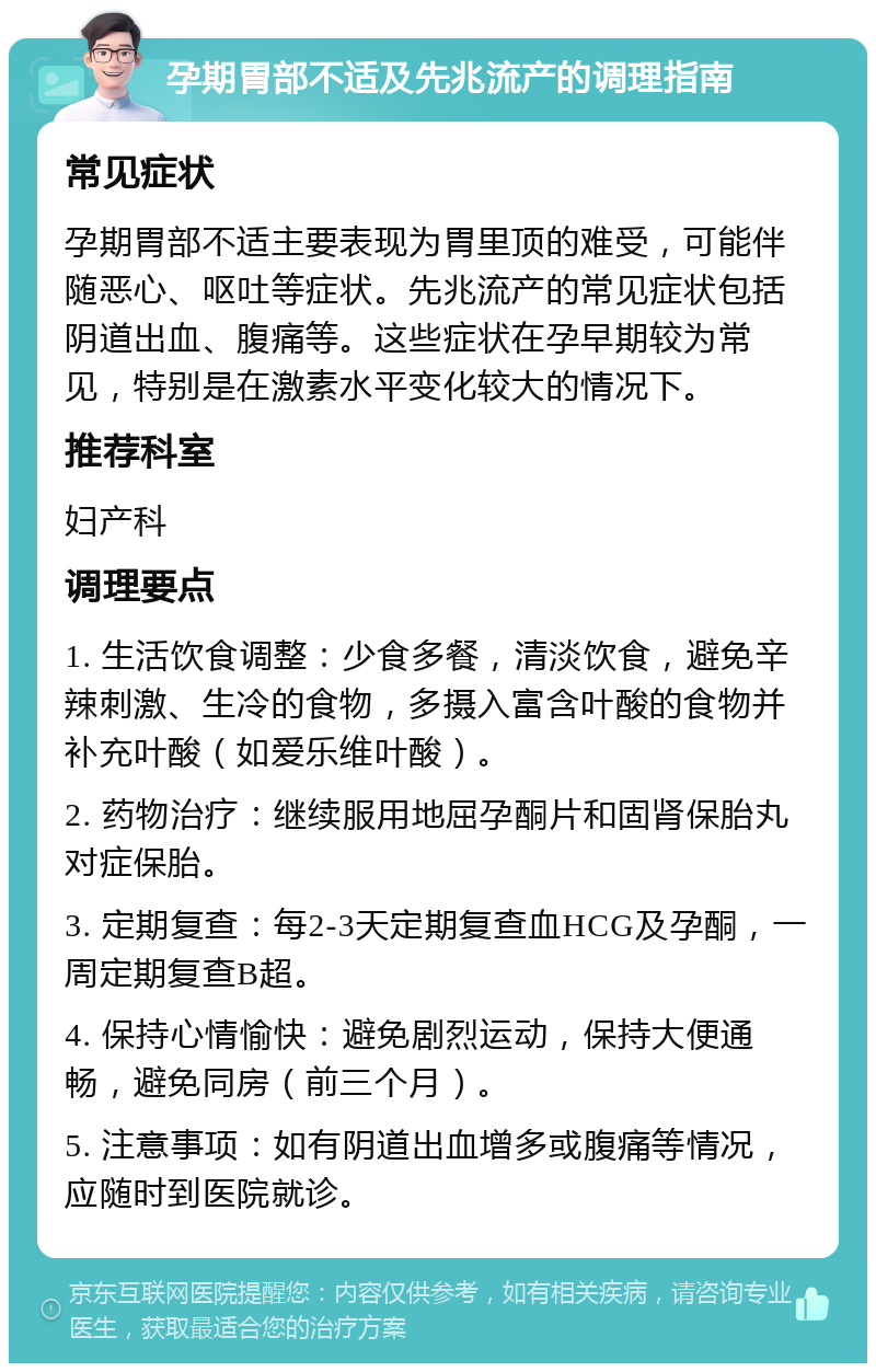 孕期胃部不适及先兆流产的调理指南 常见症状 孕期胃部不适主要表现为胃里顶的难受，可能伴随恶心、呕吐等症状。先兆流产的常见症状包括阴道出血、腹痛等。这些症状在孕早期较为常见，特别是在激素水平变化较大的情况下。 推荐科室 妇产科 调理要点 1. 生活饮食调整：少食多餐，清淡饮食，避免辛辣刺激、生冷的食物，多摄入富含叶酸的食物并补充叶酸（如爱乐维叶酸）。 2. 药物治疗：继续服用地屈孕酮片和固肾保胎丸对症保胎。 3. 定期复查：每2-3天定期复查血HCG及孕酮，一周定期复查B超。 4. 保持心情愉快：避免剧烈运动，保持大便通畅，避免同房（前三个月）。 5. 注意事项：如有阴道出血增多或腹痛等情况，应随时到医院就诊。