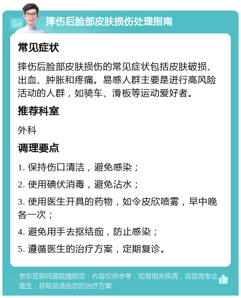 摔伤后脸部皮肤损伤处理指南 常见症状 摔伤后脸部皮肤损伤的常见症状包括皮肤破损、出血、肿胀和疼痛。易感人群主要是进行高风险活动的人群，如骑车、滑板等运动爱好者。 推荐科室 外科 调理要点 1. 保持伤口清洁，避免感染； 2. 使用碘伏消毒，避免沾水； 3. 使用医生开具的药物，如令皮欣喷雾，早中晚各一次； 4. 避免用手去抠结痂，防止感染； 5. 遵循医生的治疗方案，定期复诊。