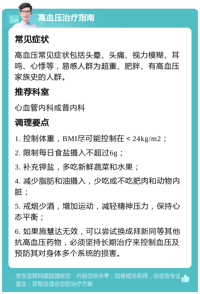 高血压治疗指南 常见症状 高血压常见症状包括头晕、头痛、视力模糊、耳鸣、心悸等，易感人群为超重、肥胖、有高血压家族史的人群。 推荐科室 心血管内科或普内科 调理要点 1. 控制体重，BMI尽可能控制在＜24kg/m2； 2. 限制每日食盐摄入不超过6g； 3. 补充钾盐，多吃新鲜蔬菜和水果； 4. 减少脂肪和油摄入，少吃或不吃肥肉和动物内脏； 5. 戒烟少酒，增加运动，减轻精神压力，保持心态平衡； 6. 如果施慧达无效，可以尝试换成拜新同等其他抗高血压药物，必须坚持长期治疗来控制血压及预防其对身体多个系统的损害。