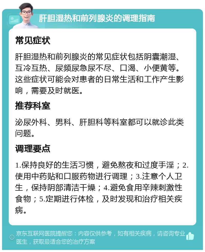 肝胆湿热和前列腺炎的调理指南 常见症状 肝胆湿热和前列腺炎的常见症状包括阴囊潮湿、互冷互热、尿频尿急尿不尽、口渴、小便黄等。这些症状可能会对患者的日常生活和工作产生影响，需要及时就医。 推荐科室 泌尿外科、男科、肝胆科等科室都可以就诊此类问题。 调理要点 1.保持良好的生活习惯，避免熬夜和过度手淫；2.使用中药贴和口服药物进行调理；3.注意个人卫生，保持阴部清洁干燥；4.避免食用辛辣刺激性食物；5.定期进行体检，及时发现和治疗相关疾病。