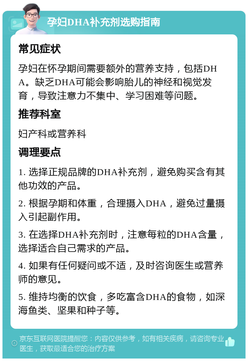 孕妇DHA补充剂选购指南 常见症状 孕妇在怀孕期间需要额外的营养支持，包括DHA。缺乏DHA可能会影响胎儿的神经和视觉发育，导致注意力不集中、学习困难等问题。 推荐科室 妇产科或营养科 调理要点 1. 选择正规品牌的DHA补充剂，避免购买含有其他功效的产品。 2. 根据孕期和体重，合理摄入DHA，避免过量摄入引起副作用。 3. 在选择DHA补充剂时，注意每粒的DHA含量，选择适合自己需求的产品。 4. 如果有任何疑问或不适，及时咨询医生或营养师的意见。 5. 维持均衡的饮食，多吃富含DHA的食物，如深海鱼类、坚果和种子等。