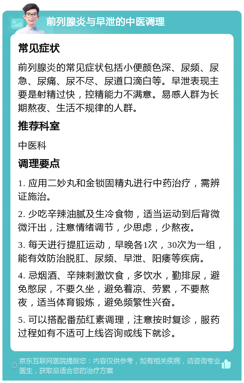 前列腺炎与早泄的中医调理 常见症状 前列腺炎的常见症状包括小便颜色深、尿频、尿急、尿痛、尿不尽、尿道口滴白等。早泄表现主要是射精过快，控精能力不满意。易感人群为长期熬夜、生活不规律的人群。 推荐科室 中医科 调理要点 1. 应用二妙丸和金锁固精丸进行中药治疗，需辨证施治。 2. 少吃辛辣油腻及生冷食物，适当运动到后背微微汗出，注意情绪调节，少思虑，少熬夜。 3. 每天进行提肛运动，早晚各1次，30次为一组，能有效防治脱肛、尿频、早泄、阳痿等疾病。 4. 忌烟酒、辛辣刺激饮食，多饮水，勤排尿，避免憋尿，不要久坐，避免着凉、劳累，不要熬夜，适当体育锻炼，避免频繁性兴奋。 5. 可以搭配番茄红素调理，注意按时复诊，服药过程如有不适可上线咨询或线下就诊。