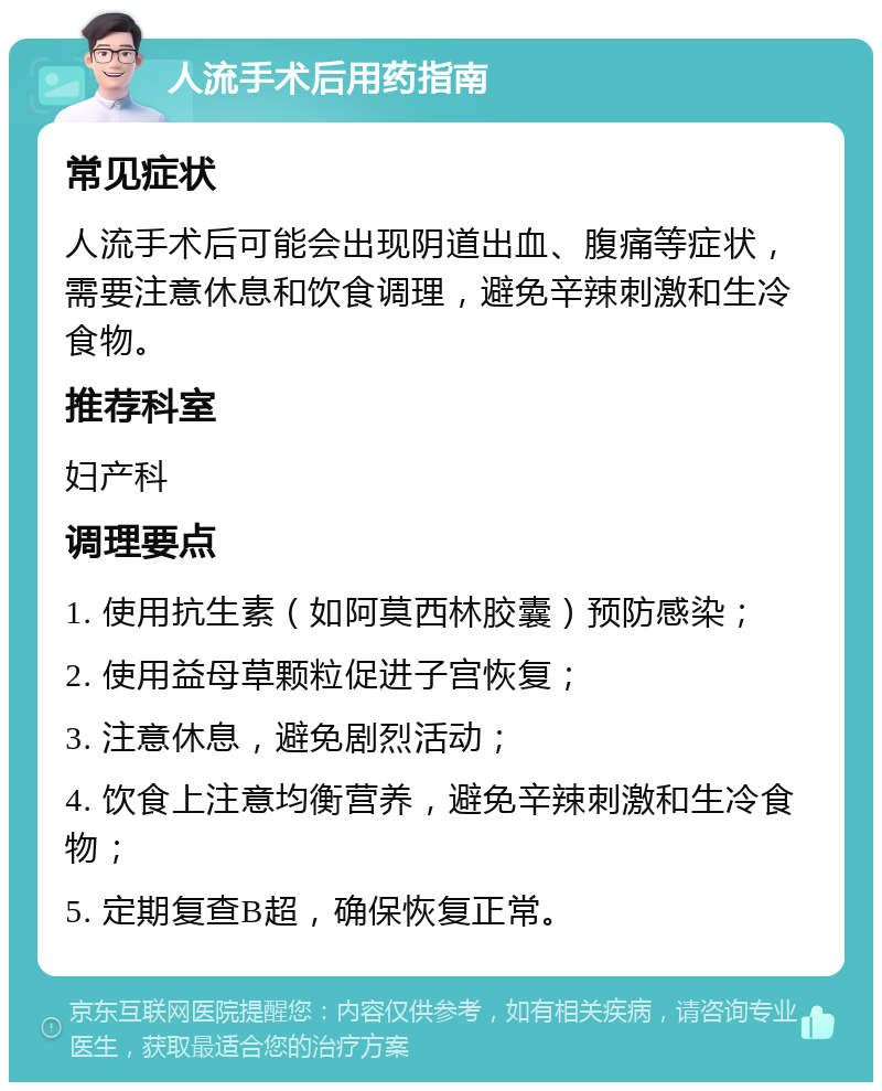 人流手术后用药指南 常见症状 人流手术后可能会出现阴道出血、腹痛等症状，需要注意休息和饮食调理，避免辛辣刺激和生冷食物。 推荐科室 妇产科 调理要点 1. 使用抗生素（如阿莫西林胶囊）预防感染； 2. 使用益母草颗粒促进子宫恢复； 3. 注意休息，避免剧烈活动； 4. 饮食上注意均衡营养，避免辛辣刺激和生冷食物； 5. 定期复查B超，确保恢复正常。