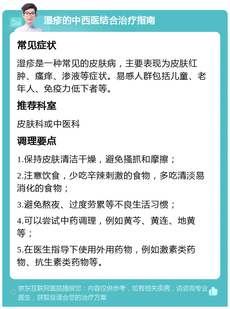 湿疹的中西医结合治疗指南 常见症状 湿疹是一种常见的皮肤病，主要表现为皮肤红肿、瘙痒、渗液等症状。易感人群包括儿童、老年人、免疫力低下者等。 推荐科室 皮肤科或中医科 调理要点 1.保持皮肤清洁干燥，避免搔抓和摩擦； 2.注意饮食，少吃辛辣刺激的食物，多吃清淡易消化的食物； 3.避免熬夜、过度劳累等不良生活习惯； 4.可以尝试中药调理，例如黄芩、黄连、地黄等； 5.在医生指导下使用外用药物，例如激素类药物、抗生素类药物等。